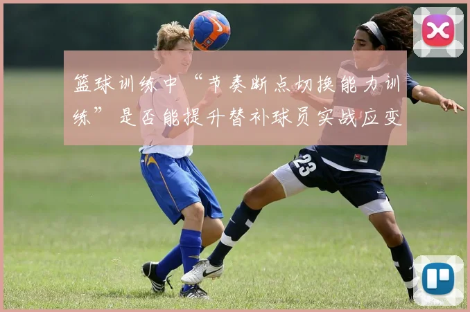 篮球训练中“节奏断点切换能力训练”是否能提升替补球员实战应变能力