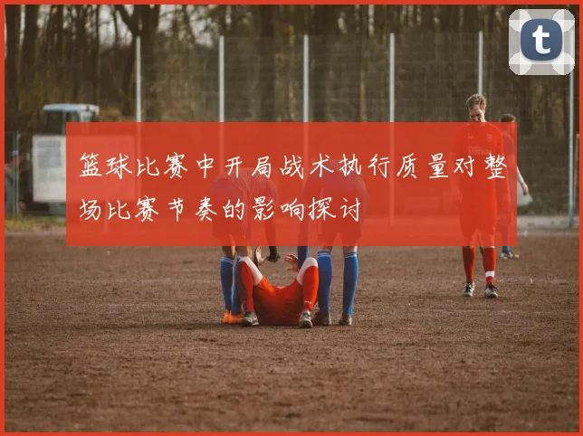 篮球比赛中开局战术执行质量对整场比赛节奏的影响探讨