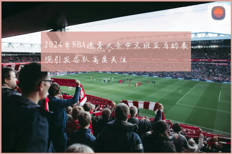 2024年NBA选秀大会中文班亚马的表现引发各队高度关注