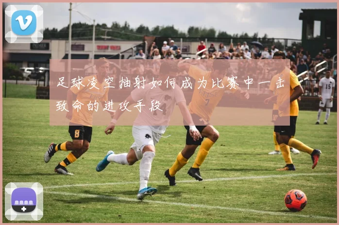 足球凌空抽射如何成为比赛中一击致命的进攻手段